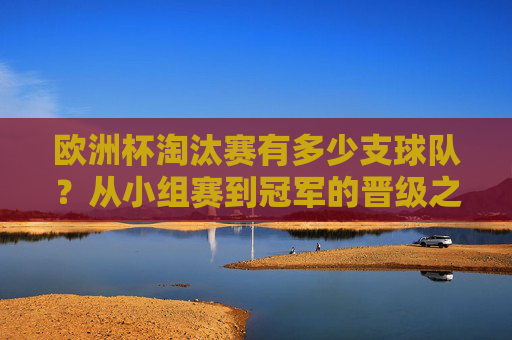 欧洲杯淘汰赛有多少支球队?从小组赛到冠军的晋级之路,欧洲杯淘汰赛球队数及晋级之路