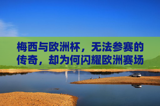梅西与欧洲杯,无法参赛的传奇,却为何闪耀欧洲赛场?梅西缺席欧洲杯,传奇何以闪耀欧洲?