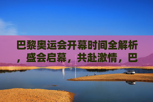 巴黎奥运会开幕时间全解析,盛会启幕,共赴激情,巴黎奥运会开幕时间全解析,盛会启幕共赴激情