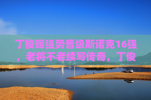 丁俊晖强势晋级斯诺克16强,老将不老续写传奇,丁俊晖强势晋级16强 老将不老续写传奇