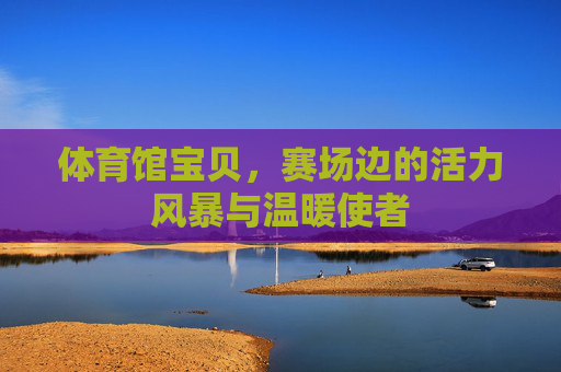 体育馆宝贝,赛场边的活力风暴与温暖使者