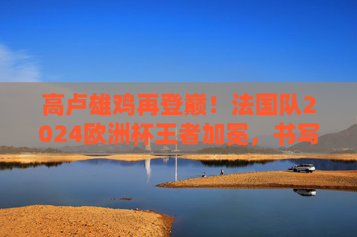 高卢雄鸡再登巅！法国队2024欧洲杯王者加冕，书写蓝色传奇，高卢雄鸡再登巅！2024欧洲杯王者加冕，书写蓝色传奇