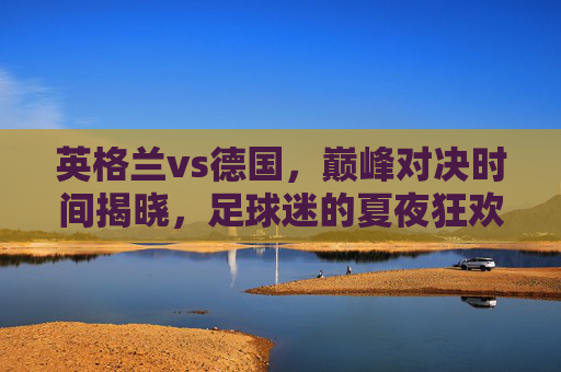 英格兰vs德国，巅峰对决时间揭晓，足球迷的夏夜狂欢倒计时，英格兰vs德国巅峰对决定档，夏夜狂欢倒计时