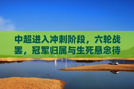 中超进入冲刺阶段，六轮战罢，冠军归属与生死悬念待解，中超冲刺阶段，冠军归属与生死悬念待解