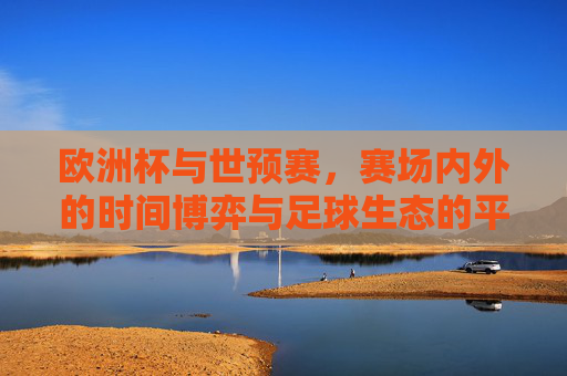 欧洲杯与世预赛,赛场内外的时间博弈与足球生态的平衡,欧洲杯与世预赛,时间博弈中的足球生态平衡