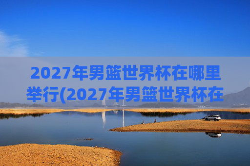 2027年男篮世界杯在哪里举行(2027年男篮世界杯在哪里举行的)2027年男篮世界杯举办地