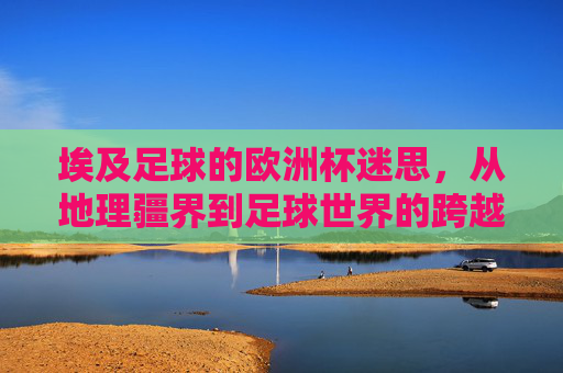 埃及足球的欧洲杯迷思，从地理疆界到足球世界的跨越与坚守，埃及足球的欧洲杯迷思，跨越地理疆界的坚守