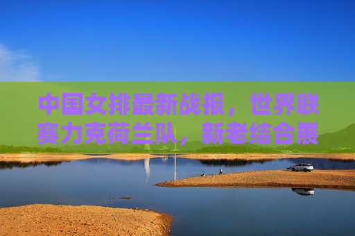中国女排最新战报，世界联赛力克荷兰队，新老结合展现冠军底蕴，中国女排世界联赛力克荷兰 新老结合展冠军底蕴