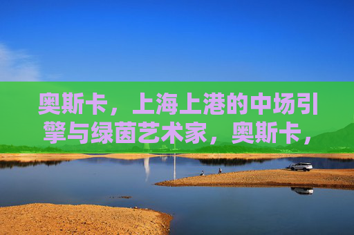 奥斯卡,上海上港的中场引擎与绿茵艺术家,奥斯卡,上海上港的中场引擎与绿茵艺术家