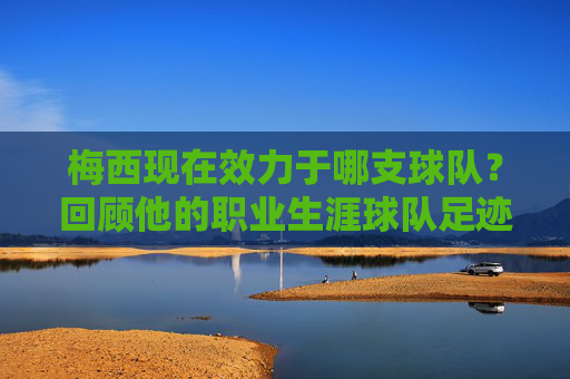 梅西现在效力于哪支球队?回顾他的职业生涯球队足迹,梅西现效力球队及职业生涯足迹回顾