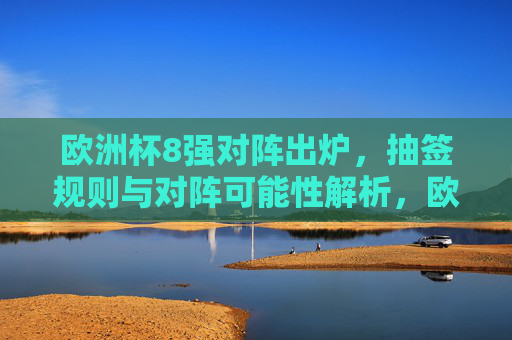 欧洲杯8强对阵出炉，抽签规则与对阵可能性解析，欧洲杯8强对阵出炉，抽签规则与对阵可能性解析