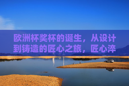 欧洲杯奖杯的诞生,从设计到铸造的匠心之旅,匠心淬炼,欧洲杯奖杯的诞生