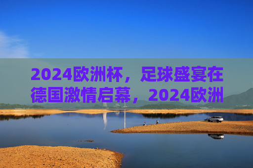 2024欧洲杯，足球盛宴在德国激情启幕，2024欧洲杯足球盛宴德国激情启幕