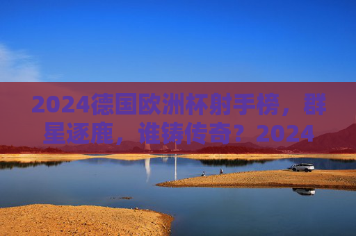 2024德国欧洲杯射手榜，群星逐鹿，谁铸传奇？2024欧洲杯射手榜，群星逐鹿，谁铸传奇？