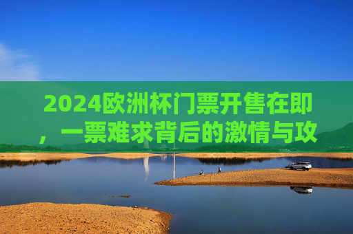 2024欧洲杯门票开售在即，一票难求背后的激情与攻略，2024欧洲杯门票开售在即，一票难求？激情观赛全攻略
