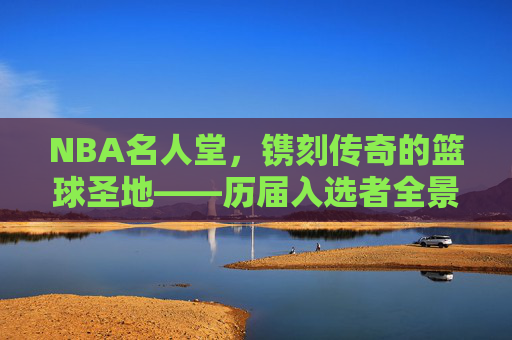 NBA名人堂，镌刻传奇的篮球圣地——历届入选者全景回顾，NBA名人堂，传奇圣地的全景回顾