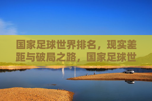 国家足球世界排名，现实差距与破局之路，国家足球世界排名，现实差距与破局之路