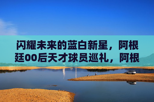 闪耀未来的蓝白新星,阿根廷00后天才球员巡礼,阿根廷00后蓝白新星巡礼,闪耀未来