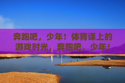 奔跑吧,少年!体育课上的游戏时光,奔跑吧,少年!体育课游戏时光