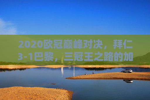 2020欧冠巅峰对决,拜仁3-1巴黎,三冠王之路的加冕时刻,2020欧冠巅峰对决,拜仁3-1巴黎加冕三冠王