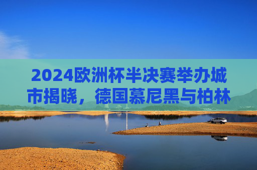 2024欧洲杯半决赛举办城市揭晓,德国慕尼黑与柏林将点燃赛场烽火,2024欧洲杯半决赛举办城市揭晓,慕尼黑与柏林