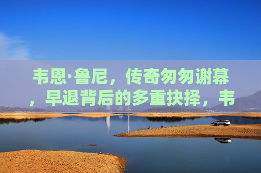 韦恩·鲁尼,传奇匆匆谢幕,早退背后的多重抉择,韦恩·鲁尼传奇匆匆谢幕,早退背后的多重抉择