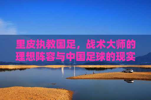 里皮执教国足,战术大师的理想阵容与中国足球的现实拼图,里皮执教国足,理想阵容与现实拼图