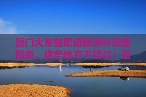 厦门火车站周边欧洲杯观赛指南,这些地方不错过!厦门火车站周边欧洲杯观赛指南,不错过的观赛好去处