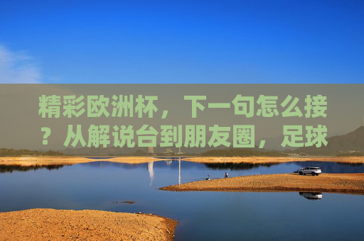 精彩欧洲杯,下一句怎么接?从解说台到朋友圈,足球激情的接龙密码,欧洲杯激情接龙密码,从解说台到朋友圈