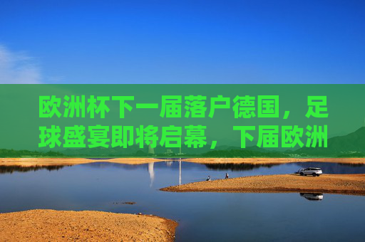 欧洲杯下一届落户德国，足球盛宴即将启幕，下届欧洲杯落户德国，足球盛宴即将启幕