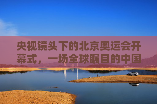 央视镜头下的北京奥运会开幕式,一场全球瞩目的中国叙事,央视镜头下的北京奥运开幕式,全球瞩目的中国叙事