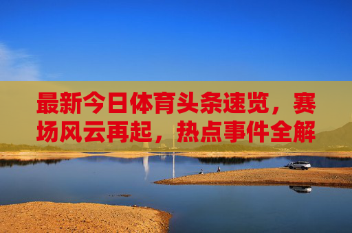 最新今日体育头条速览，赛场风云再起，热点事件全解析，今日体育头条速览，赛场风云再起，热点全解析