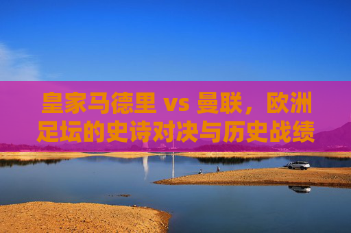 皇家马德里 vs 曼联,欧洲足坛的史诗对决与历史战绩回顾,皇马曼联史诗对决,欧洲足坛历史战绩回顾