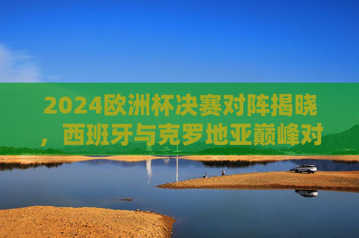 2024欧洲杯决赛对阵揭晓，西班牙与克罗地亚巅峰对决，谁将问鼎欧陆王座？2024欧洲杯决赛，西班牙VS克罗地亚，巅峰对决问鼎欧陆王座