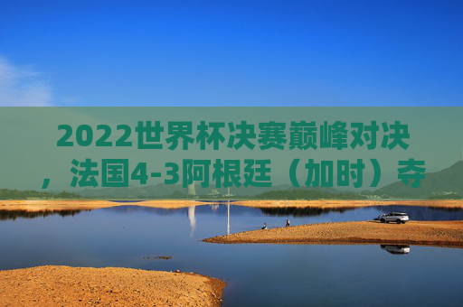 2022世界杯决赛巅峰对决，法国4-3阿根廷（加时）夺冠，姆巴佩帽子戏法难改命运，2022世界杯决赛法国加时4-3阿根廷夺冠 姆巴佩帽子戏法难改命运