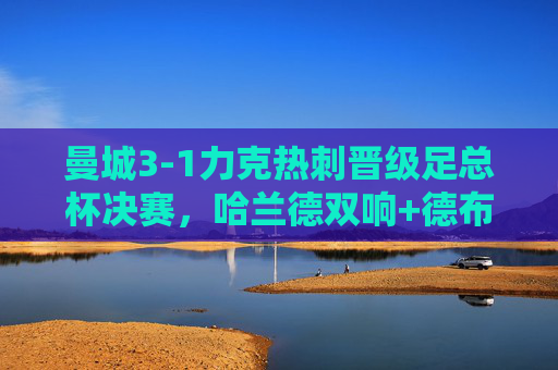 曼城3-1力克热刺晋级足总杯决赛，哈兰德双响+德布劳内传射，蓝剑刺穿热刺防线，曼城3-1力克热刺晋级足总杯决赛 哈兰德双响德布劳内传射