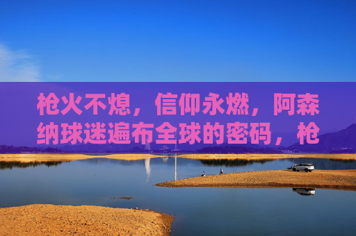 枪火不熄,信仰永燃,阿森纳球迷遍布全球的密码,枪火不熄,信仰永燃,阿森纳球迷全球分布的密码