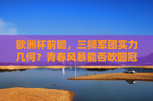 欧洲杯前瞻，三狮军团实力几何？青春风暴能否吹圆冠军梦？欧洲杯前瞻，三狮军团青春风暴能否圆冠军梦？