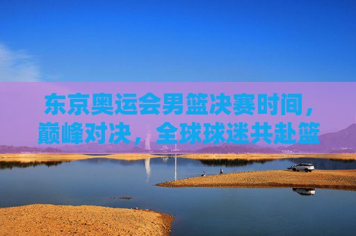 东京奥运会男篮决赛时间,巅峰对决,全球球迷共赴篮球盛宴