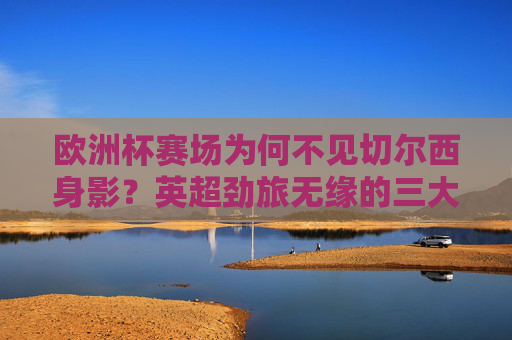 欧洲杯赛场为何不见切尔西身影?英超劲旅无缘的三大原因解析,切尔西无缘欧洲杯,英超劲旅缺席的三大原因解析
