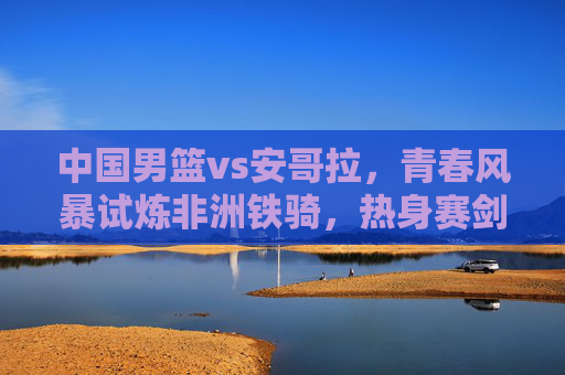 中国男篮vs安哥拉，青春风暴试炼非洲铁骑，热身赛剑指成长新篇，中国男篮青春风暴试炼安哥拉，热身赛剑指成长新篇