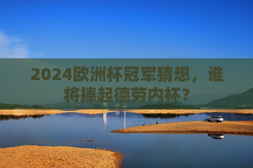 2024欧洲杯冠军猜想,谁将捧起德劳内杯?