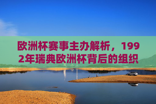欧洲杯赛事主办解析,1992年瑞典欧洲杯背后的组织力量,1992年瑞典欧洲杯主办解析,赛事背后的组织力量