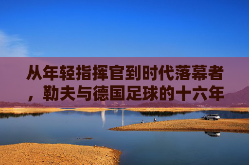 从年轻指挥官到时代落幕者,勒夫与德国足球的十六年革新,勒夫十六年,从年轻指挥官到德国足球时代落幕者