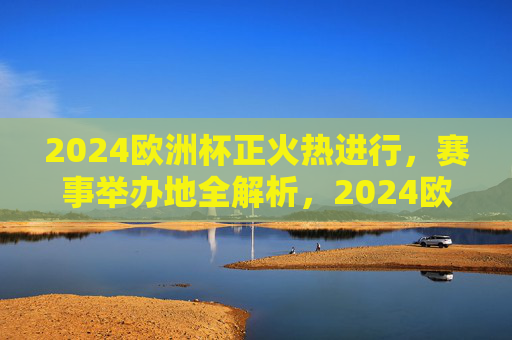 2024欧洲杯正火热进行,赛事举办地全解析,2024欧洲杯赛事举办地全解析