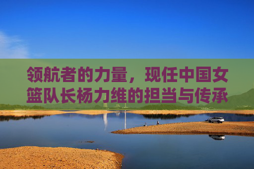领航者的力量,现任中国女篮队长杨力维的担当与传承,杨力维,中国女篮领航者的担当与传承