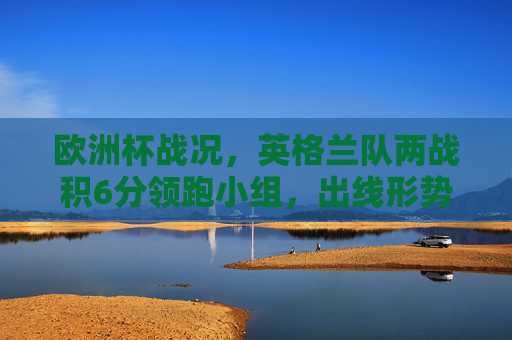 欧洲杯战况,英格兰队两战积6分领跑小组,出线形势一片大好,欧洲杯,英格兰两战积6分领跑小组 出线形势大好