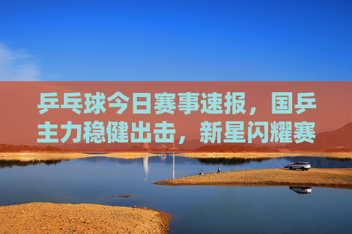 乒乓球今日赛事速报，国乒主力稳健出击，新星闪耀赛场，多场焦点战悬念迭起，乒乓球今日赛事速报，国乒主力稳健新星闪耀，焦点战悬念迭起