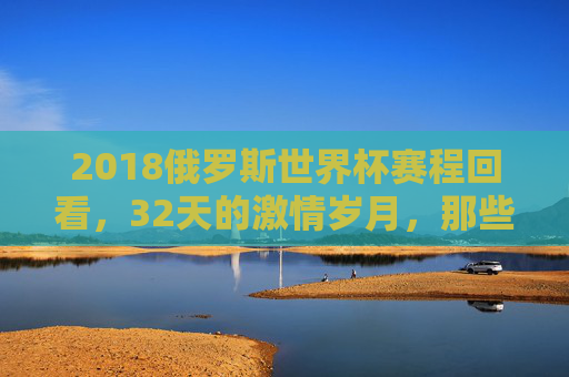 2018俄罗斯世界杯赛程回看，32天的激情岁月，那些刻骨铭心的经典瞬间，2018俄罗斯世界杯回看，32天激情岁月里的经典瞬间
