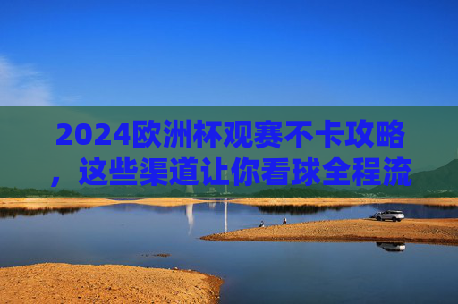 2024欧洲杯观赛不卡攻略，这些渠道让你看球全程流畅！2024欧洲杯观赛不卡攻略，流畅看球必备渠道